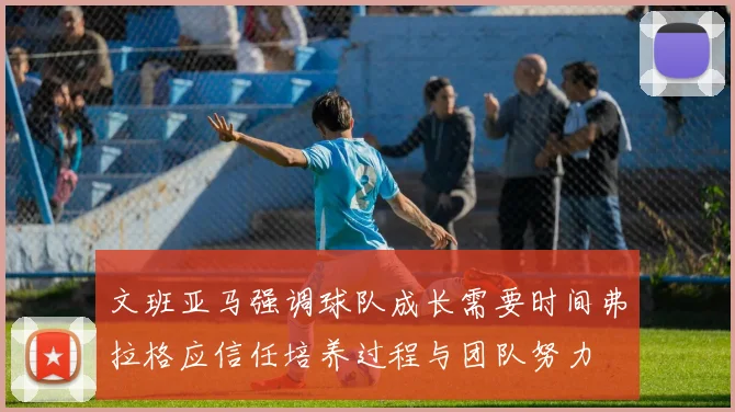 文班亚马强调球队成长需要时间弗拉格应信任培养过程与团队努力