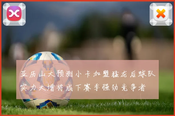 亚历山大预测小卡加盟猛龙后球队实力大增将成下赛季强劲竞争者
