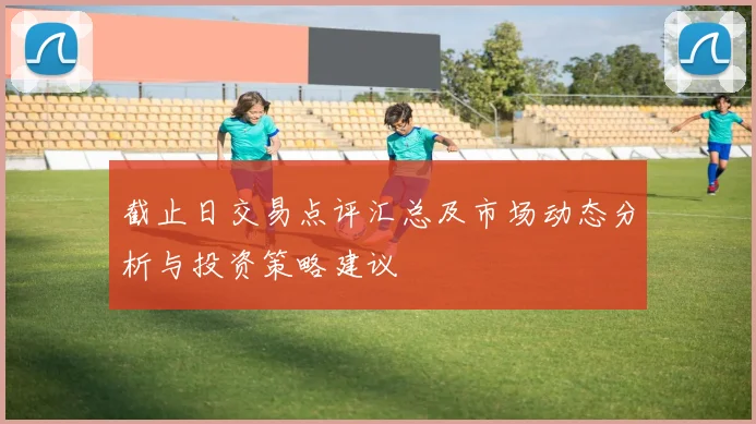 截止日交易点评汇总及市场动态分析与投资策略建议