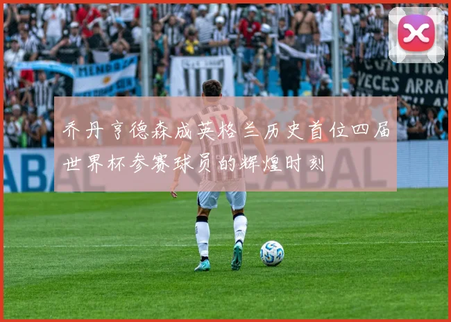 乔丹亨德森成英格兰历史首位四届世界杯参赛球员的辉煌时刻