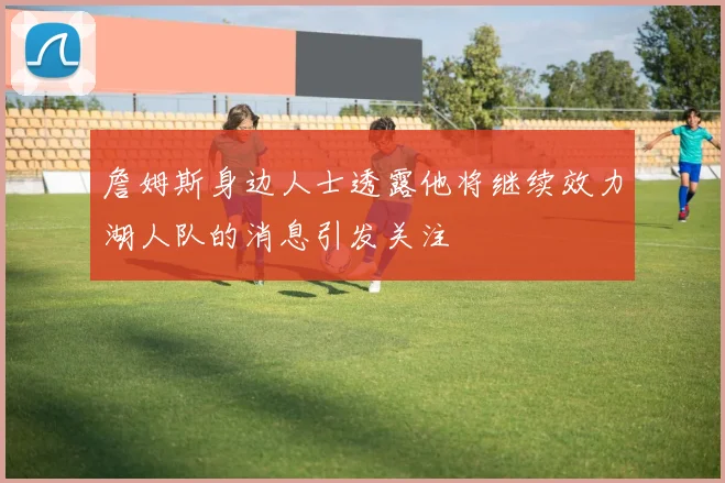 詹姆斯身边人士透露他将继续效力湖人队的消息引发关注