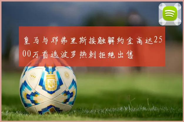 皇马与邓弗里斯接触解约金高达2500万首选波罗热刺拒绝出售