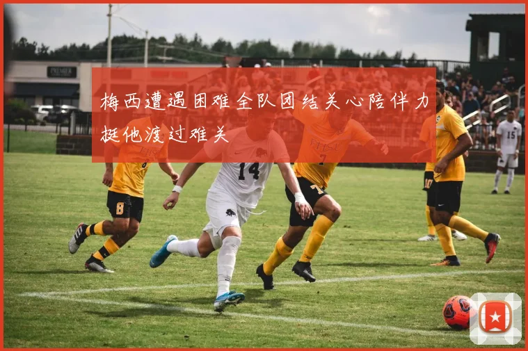 梅西遭遇困难全队团结关心陪伴力挺他渡过难关