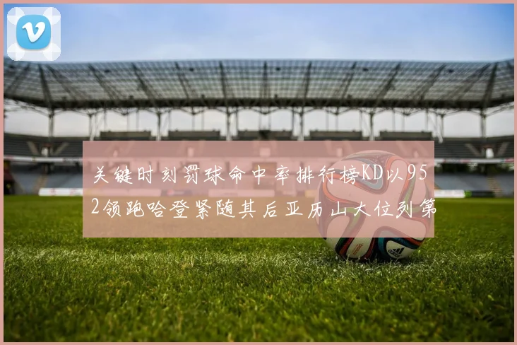 关键时刻罚球命中率排行榜KD以952领跑哈登紧随其后亚历山大位列第六