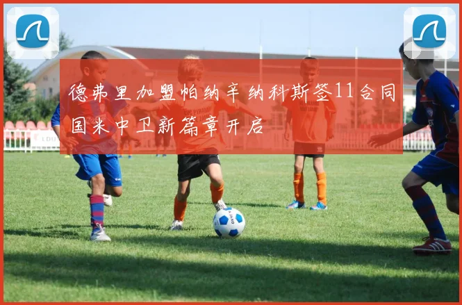 德弗里加盟帕纳辛纳科斯签11合同国米中卫新篇章开启