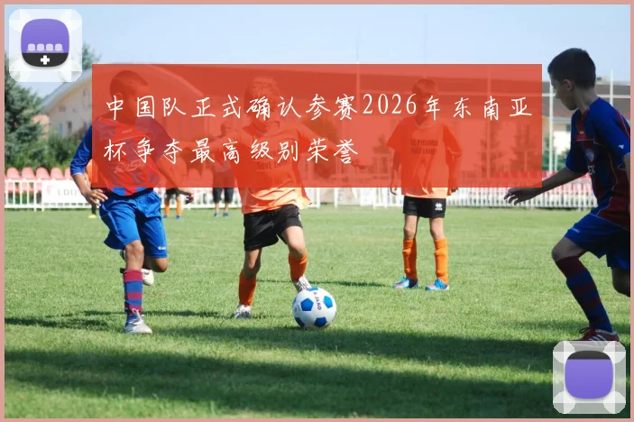 中国队正式确认参赛2026年东南亚杯争夺最高级别荣誉