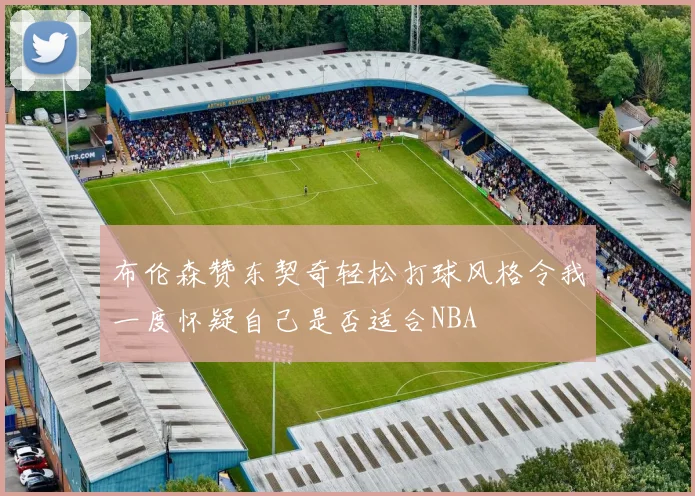 布伦森赞东契奇轻松打球风格令我一度怀疑自己是否适合NBA