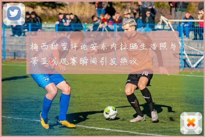 梅西甜蜜评论安东内拉晒生活照与蒂亚戈观赛瞬间引发热议