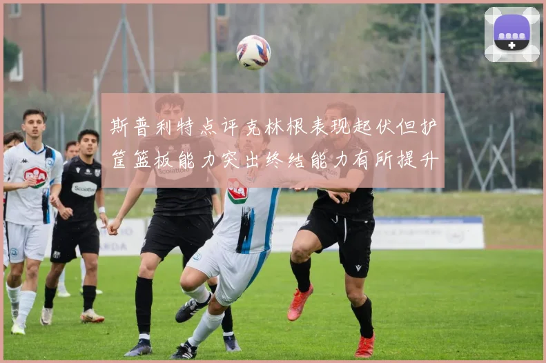 斯普利特点评克林根表现起伏但护筐篮板能力突出终结能力有所提升