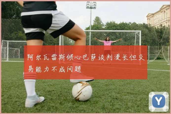 阿尔瓦雷斯倾心巴萨谈判漫长但交易能力不成问题