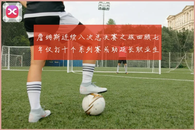 詹姆斯连续八次总决赛之旅回顾七年仅打十个系列赛或助延长职业生涯