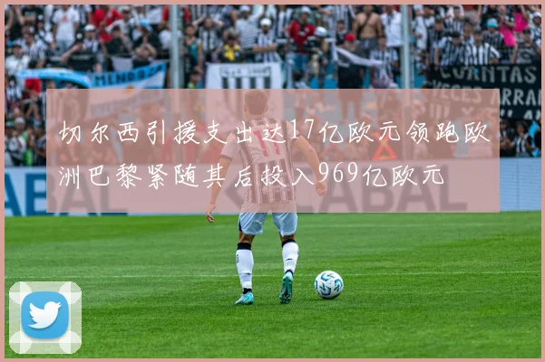 切尔西引援支出达17亿欧元领跑欧洲巴黎紧随其后投入969亿欧元
