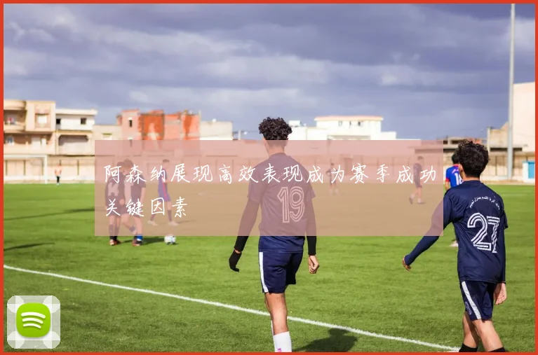 阿森纳展现高效表现成为赛季成功关键因素