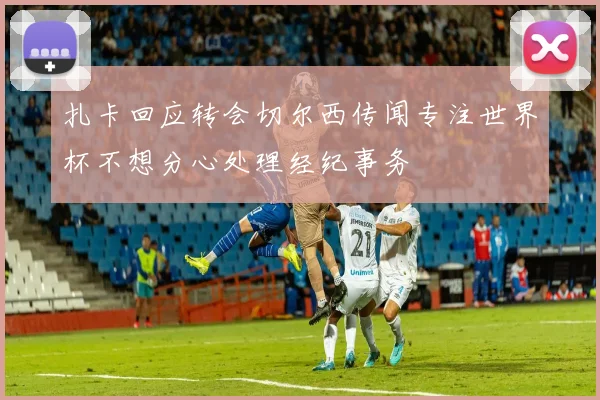 扎卡回应转会切尔西传闻专注世界杯不想分心处理经纪事务