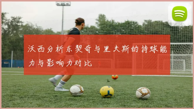 沃西分析东契奇与里夫斯的持球能力与影响力对比