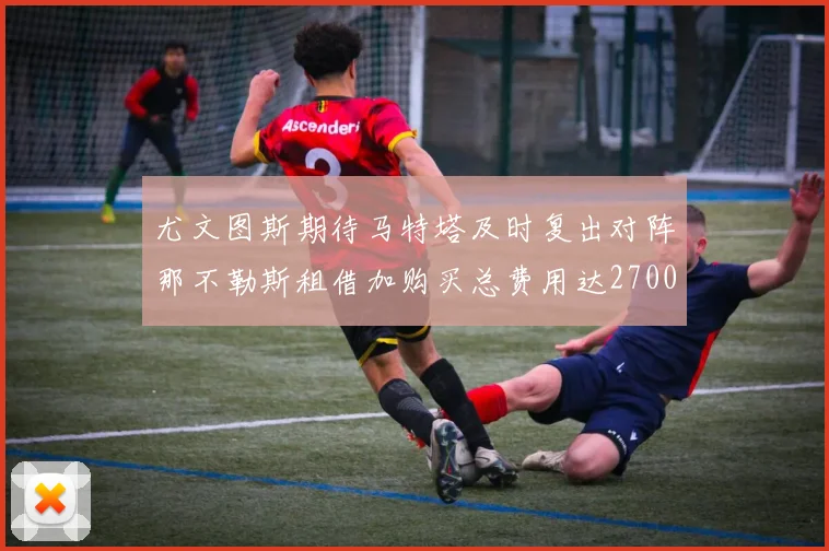 尤文图斯期待马特塔及时复出对阵那不勒斯租借加购买总费用达2700万欧元