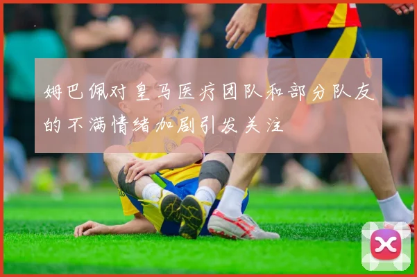 姆巴佩对皇马医疗团队和部分队友的不满情绪加剧引发关注