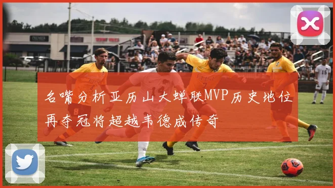 名嘴分析亚历山大蝉联MVP历史地位再夺冠将超越韦德成传奇