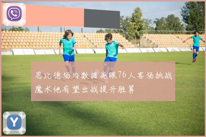 恩比德场均数据亮眼76人客场挑战魔术他有望出战提升胜算