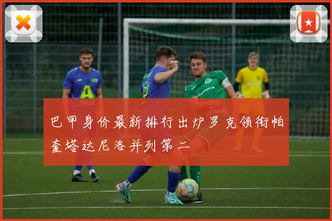 巴甲身价最新排行出炉罗克领衔帕奎塔达尼洛并列第二